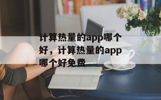 计算热量的app哪个好，计算热量的app哪个好免费
