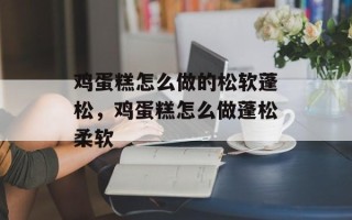 鸡蛋糕怎么做的松软蓬松，鸡蛋糕怎么做蓬松柔软