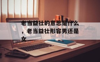 老当益壮的意思是什么，老当益壮形容男还是女