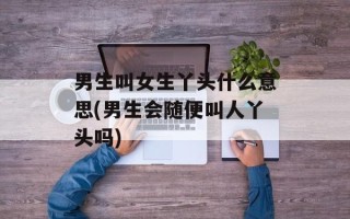 男生叫女生丫头什么意思(男生会随便叫人丫头吗)