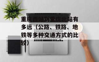 重庆西站到重庆北站有多远（公路、铁路、地铁等多种交通方式的比较）