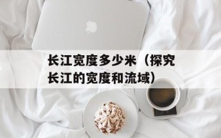 长江宽度多少米（探究长江的宽度和流域）