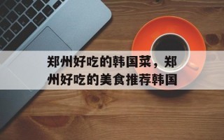 郑州好吃的韩国菜，郑州好吃的美食推荐韩国