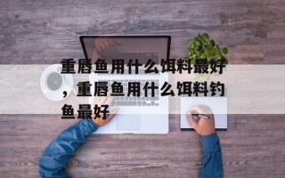 重唇鱼用什么饵料最好，重唇鱼用什么饵料钓鱼最好