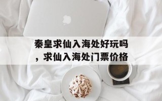 秦皇求仙入海处好玩吗，求仙入海处门票价格