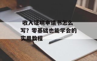  收入证明申请书怎么写？零基础也能学会的实用教程