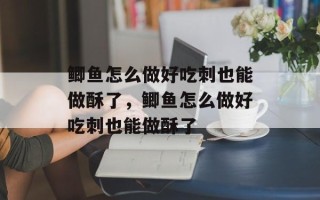 鲫鱼怎么做好吃刺也能做酥了，鲫鱼怎么做好吃刺也能做酥了