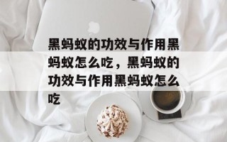 黑蚂蚁的功效与作用黑蚂蚁怎么吃，黑蚂蚁的功效与作用黑蚂蚁怎么吃