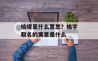 榆堤是什么意思？榆字取名的寓意是什么