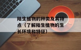 陆生植物的种类及其特点（了解陆生植物的生长环境和特征）