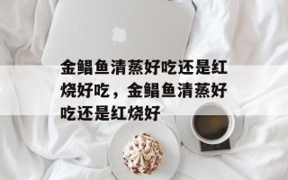金鲳鱼清蒸好吃还是红烧好吃，金鲳鱼清蒸好吃还是红烧好