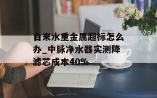 自来水重金属超标怎么办_中脉净水器实测降滤芯成本40%
