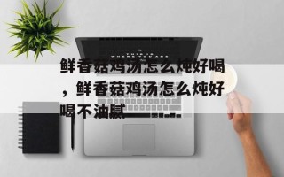 鲜香菇鸡汤怎么炖好喝，鲜香菇鸡汤怎么炖好喝不油腻