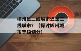 郴州是二线城市还是三线城市？（探讨郴州城市等级划分）