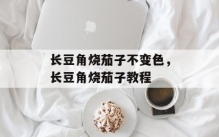 长豆角烧茄子不变色，长豆角烧茄子教程