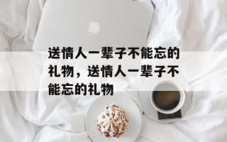 送情人一辈子不能忘的礼物，送情人一辈子不能忘的礼物