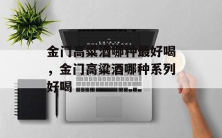 金门高粱酒哪种最好喝，金门高粱酒哪种系列好喝