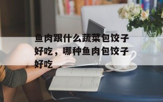 鱼肉跟什么蔬菜包饺子好吃，哪种鱼肉包饺子好吃