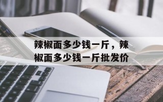 辣椒面多少钱一斤，辣椒面多少钱一斤批发价