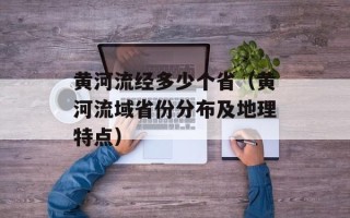 黄河流经多少个省（黄河流域省份分布及地理特点）