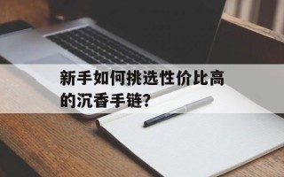 新手如何挑选性价比高的沉香手链？