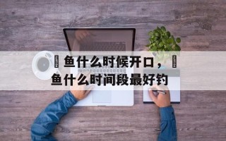鳡鱼什么时候开口，鳡鱼什么时间段最好钓