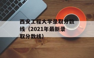 西安工程大学录取分数线（2021年最新录取分数线）