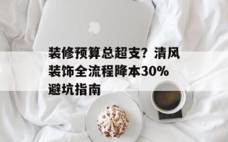 装修预算总超支？清风装饰全流程降本30%避坑指南
