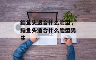 鲻鱼头适合什么脸型，鲻鱼头适合什么脸型男生