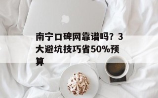 南宁口碑网靠谱吗？3大避坑技巧省50%预算