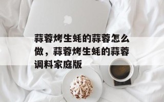 蒜蓉烤生蚝的蒜蓉怎么做，蒜蓉烤生蚝的蒜蓉调料家庭版