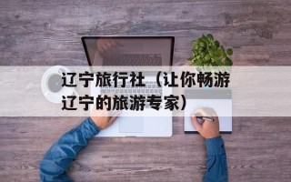 辽宁旅行社（让你畅游辽宁的旅游专家）