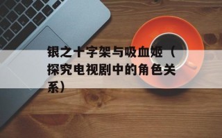 银之十字架与吸血姬（探究电视剧中的角色关系）
