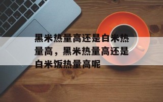黑米热量高还是白米热量高，黑米热量高还是白米饭热量高呢