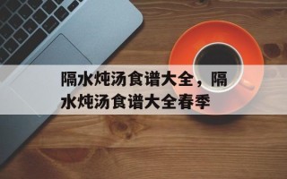 隔水炖汤食谱大全，隔水炖汤食谱大全春季