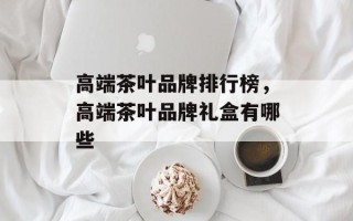 高端茶叶品牌排行榜，高端茶叶品牌礼盒有哪些