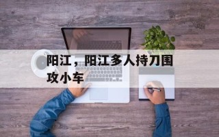阳江，阳江多人持刀围攻小车