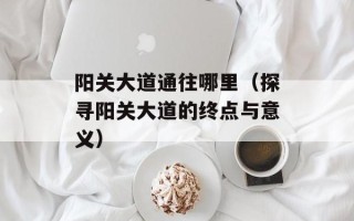 阳关大道通往哪里（探寻阳关大道的终点与意义）