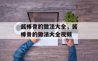 酱棒骨的做法大全，酱棒骨的做法大全视频