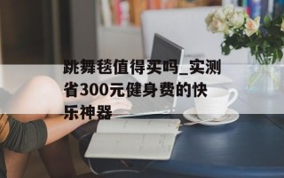 跳舞毯值得买吗_实测省300元健身费的快乐神器