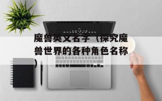 魔兽英文名字（探究魔兽世界的各种角色名称）