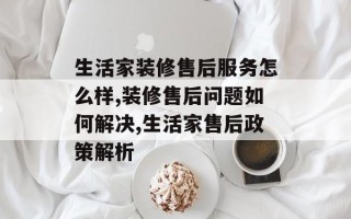 生活家装修售后服务怎么样,装修售后问题如何解决,生活家售后政策解析