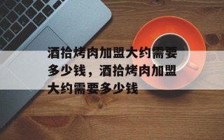 酒拾烤肉加盟大约需要多少钱，酒拾烤肉加盟大约需要多少钱