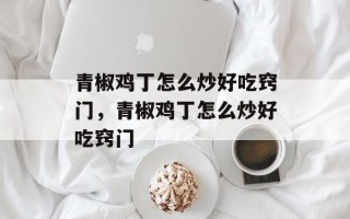 青椒鸡丁怎么炒好吃窍门，青椒鸡丁怎么炒好吃窍门