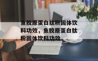鱼胶原蛋白肽粉固体饮料功效，鱼胶原蛋白肽粉固体饮料功效