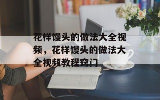 花样馒头的做法大全视频，花样馒头的做法大全视频教程窍门