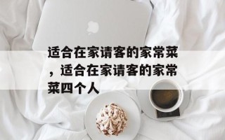 适合在家请客的家常菜，适合在家请客的家常菜四个人