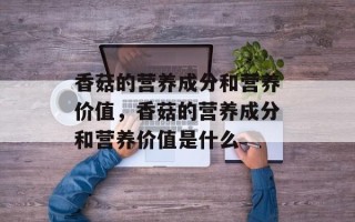 香菇的营养成分和营养价值，香菇的营养成分和营养价值是什么