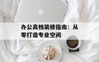 办公高档装修指南：从零打造专业空间