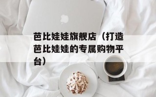 芭比娃娃旗舰店（打造芭比娃娃的专属购物平台）
